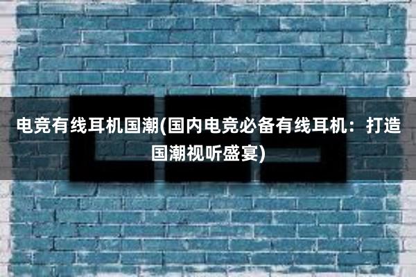 电竞有线耳机国潮(国内电竞必备有线耳机：打造国潮视听盛宴)