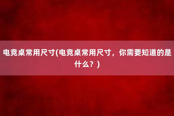 电竞桌常用尺寸(电竞桌常用尺寸，你需要知道的是什么？)