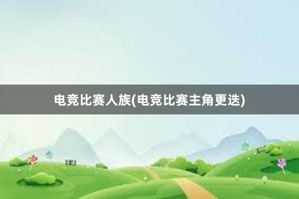 电竞比赛人族(电竞比赛主角更迭)