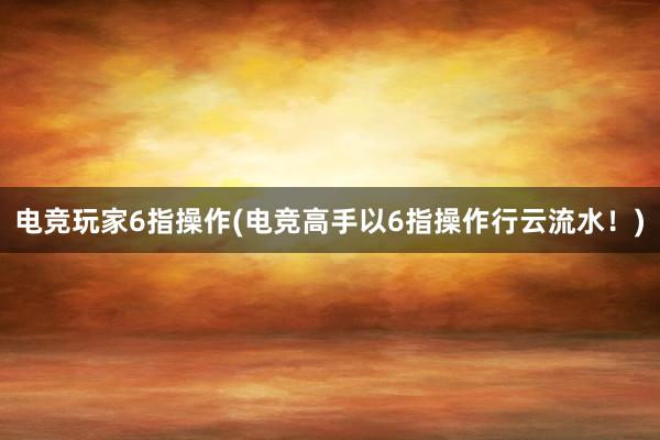 电竞玩家6指操作(电竞高手以6指操作行云流水！)