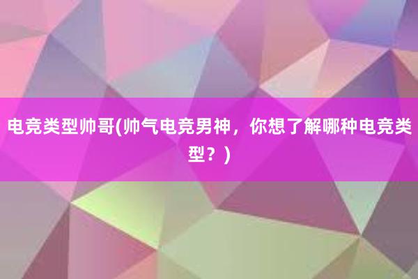 电竞类型帅哥(帅气电竞男神，你想了解哪种电竞类型？)