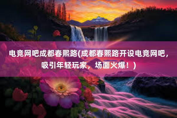 电竞网吧成都春熙路(成都春熙路开设电竞网吧，吸引年轻玩家，场面火爆！)