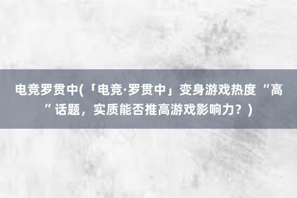 电竞罗贯中(「电竞·罗贯中」变身游戏热度 “高”话题，实质能否推高游戏影响力？)