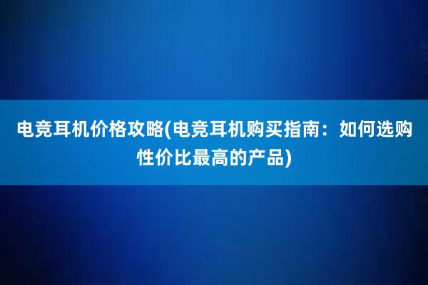 电竞耳机价格攻略(电竞耳机购买指南：如何选购性价比最高的产品)