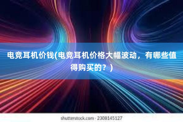 电竞耳机价钱(电竞耳机价格大幅波动，有哪些值得购买的？)