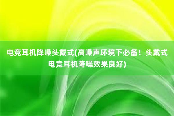 电竞耳机降噪头戴式(高噪声环境下必备！头戴式电竞耳机降噪效果良好)