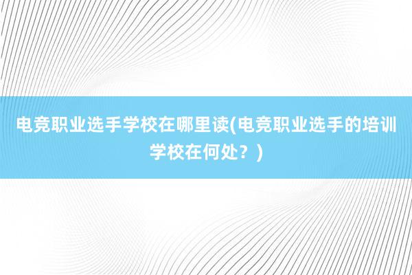 电竞职业选手学校在哪里读(电竞职业选手的培训学校在何处？)