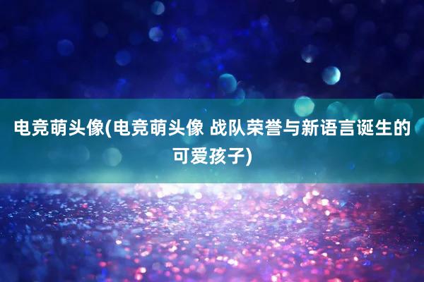 电竞萌头像(电竞萌头像 战队荣誉与新语言诞生的可爱孩子)