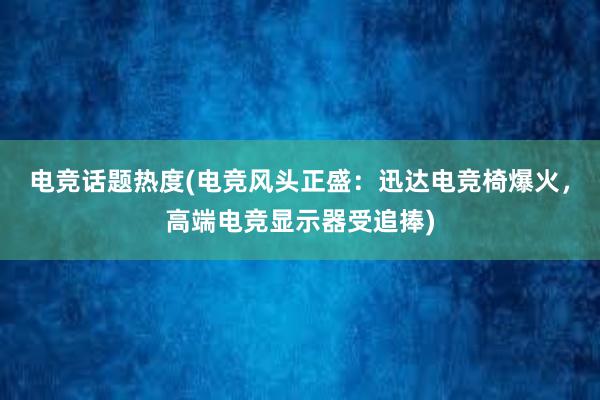 电竞话题热度(电竞风头正盛：迅达电竞椅爆火，高端电竞显示器受追捧)