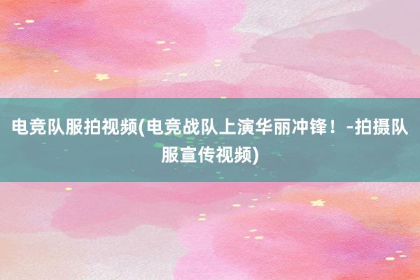 电竞队服拍视频(电竞战队上演华丽冲锋！-拍摄队服宣传视频)