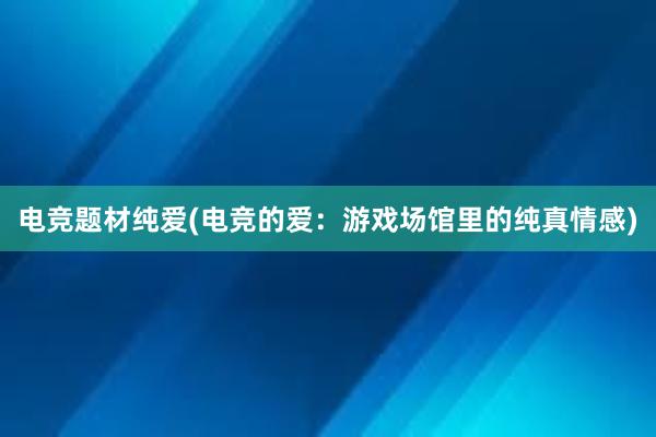 电竞题材纯爱(电竞的爱：游戏场馆里的纯真情感)