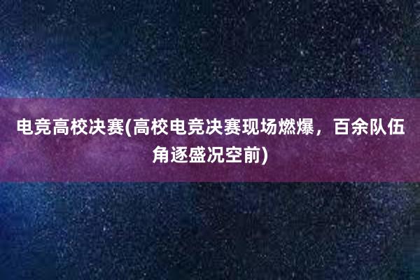 电竞高校决赛(高校电竞决赛现场燃爆，百余队伍角逐盛况空前)