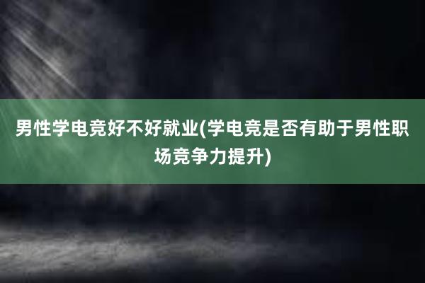 男性学电竞好不好就业(学电竞是否有助于男性职场竞争力提升)