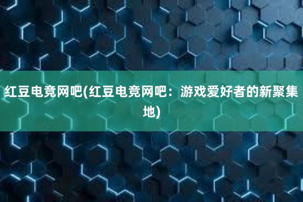 红豆电竞网吧(红豆电竞网吧：游戏爱好者的新聚集地)