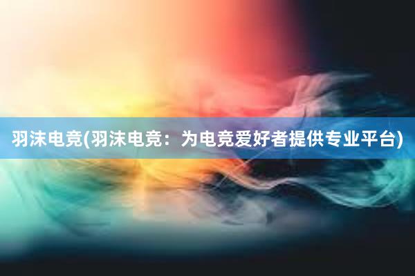 羽沫电竞(羽沫电竞：为电竞爱好者提供专业平台)