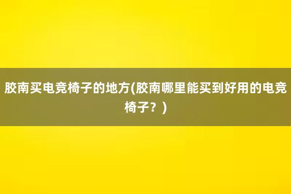 胶南买电竞椅子的地方(胶南哪里能买到好用的电竞椅子？)