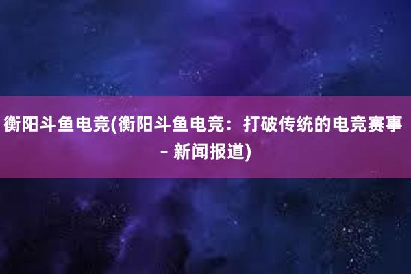 衡阳斗鱼电竞(衡阳斗鱼电竞：打破传统的电竞赛事 – 新闻报道)