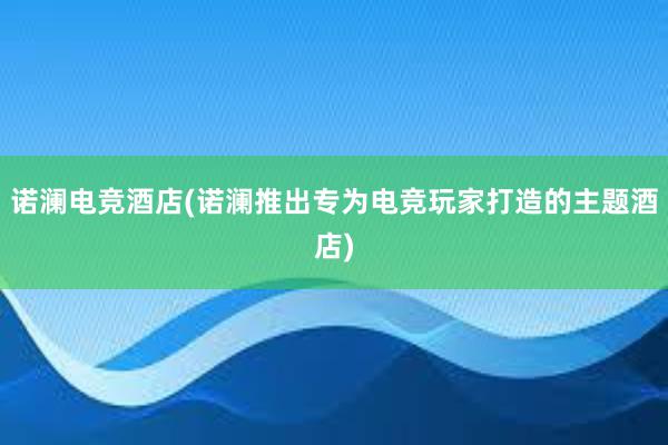 诺澜电竞酒店(诺澜推出专为电竞玩家打造的主题酒店)