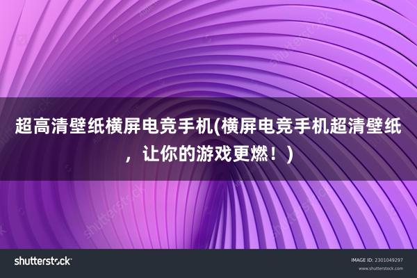 超高清壁纸横屏电竞手机(横屏电竞手机超清壁纸，让你的游戏更燃！)