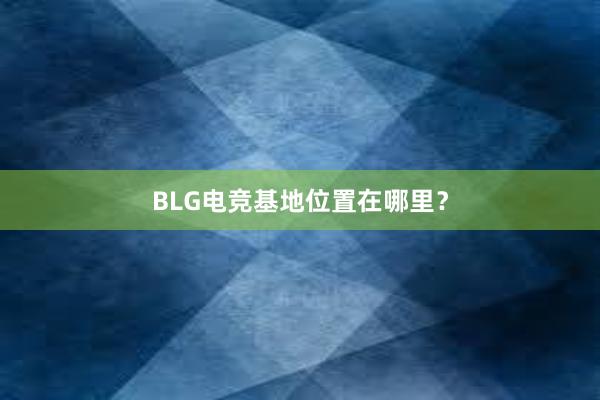 BLG电竞基地位置在哪里？