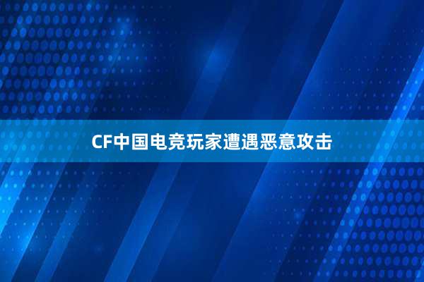 CF中国电竞玩家遭遇恶意攻击