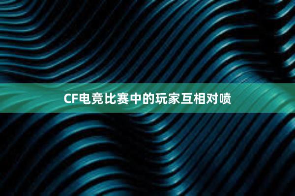 CF电竞比赛中的玩家互相对喷