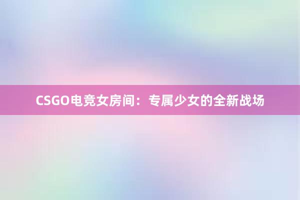 CSGO电竞女房间：专属少女的全新战场