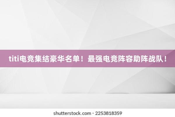 titi电竞集结豪华名单！最强电竞阵容助阵战队！