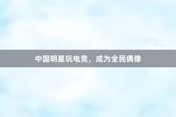 中国明星玩电竞，成为全民偶像