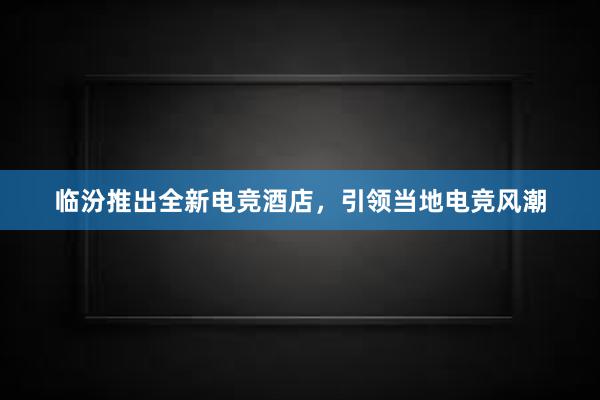 临汾推出全新电竞酒店，引领当地电竞风潮