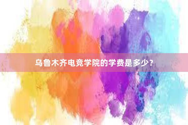 乌鲁木齐电竞学院的学费是多少？