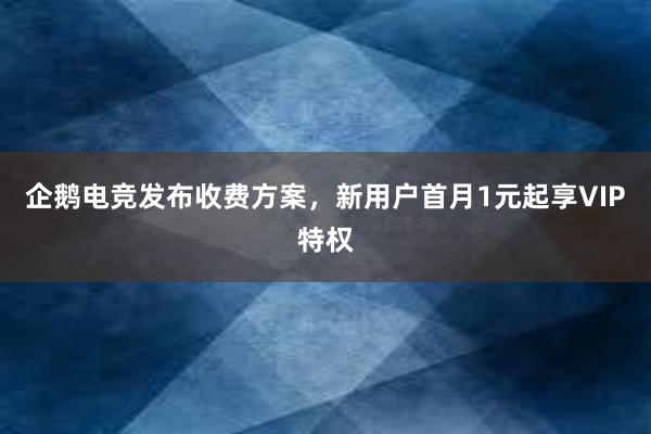 企鹅电竞发布收费方案，新用户首月1元起享VIP特权