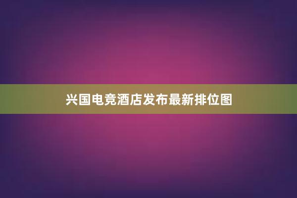 兴国电竞酒店发布最新排位图