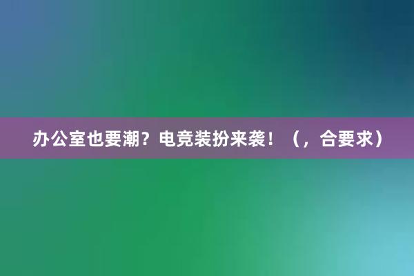 办公室也要潮？电竞装扮来袭！（，合要求）