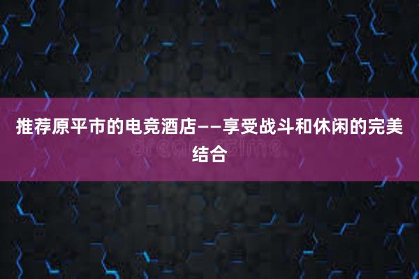 推荐原平市的电竞酒店——享受战斗和休闲的完美结合