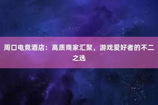 周口电竞酒店：高质商家汇聚，游戏爱好者的不二之选