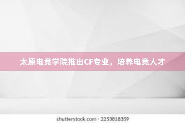 太原电竞学院推出CF专业，培养电竞人才