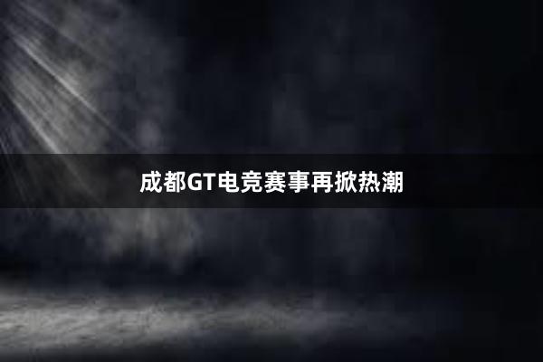 成都GT电竞赛事再掀热潮