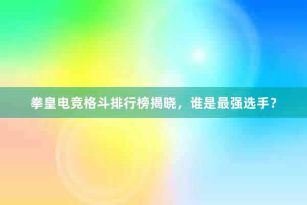 拳皇电竞格斗排行榜揭晓，谁是最强选手？