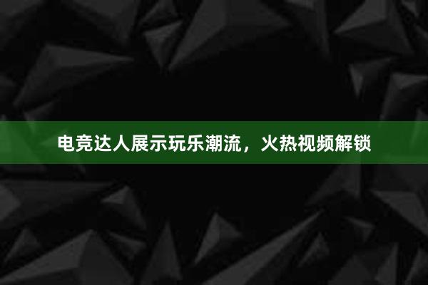 电竞达人展示玩乐潮流，火热视频解锁