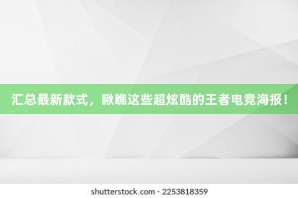 汇总最新款式，瞅瞧这些超炫酷的王者电竞海报！