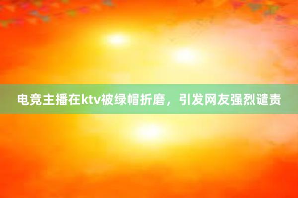 电竞主播在ktv被绿帽折磨，引发网友强烈谴责