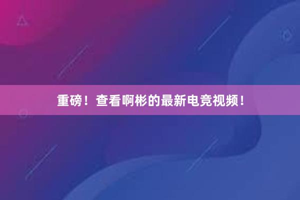 重磅！查看啊彬的最新电竞视频！