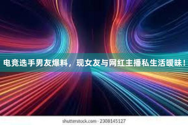 电竞选手男友爆料，现女友与网红主播私生活暧昧！