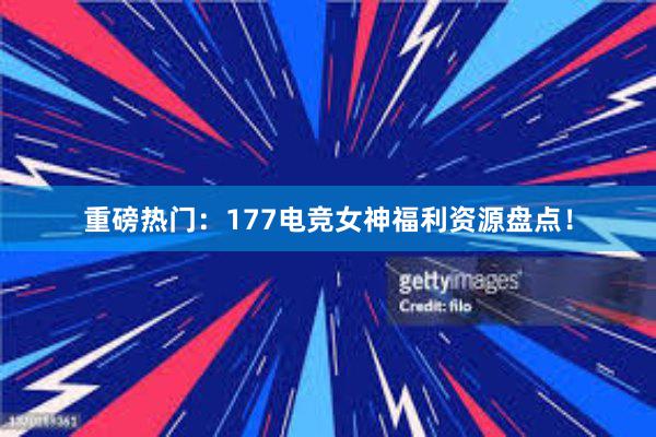 重磅热门：177电竞女神福利资源盘点！