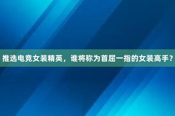 推选电竞女装精英，谁将称为首屈一指的女装高手？