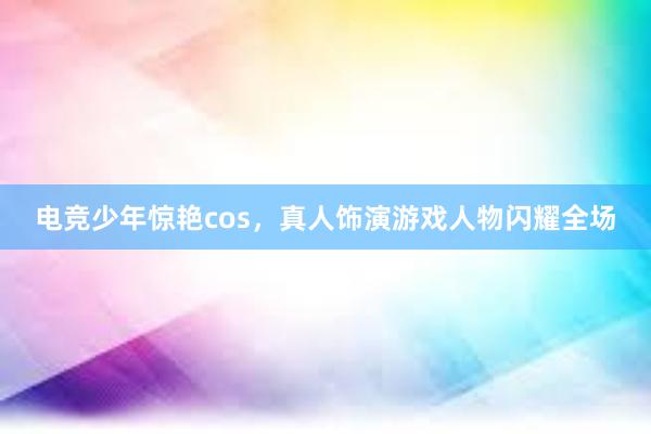 电竞少年惊艳cos，真人饰演游戏人物闪耀全场