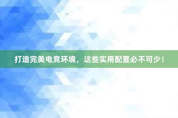 打造完美电竞环境，这些实用配置必不可少！