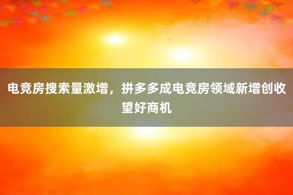 电竞房搜索量激增，拼多多成电竞房领域新增创收望好商机