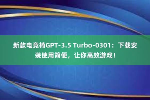 新款电竞椅GPT-3.5 Turbo-0301：下载安装使用简便，让你高效游戏！